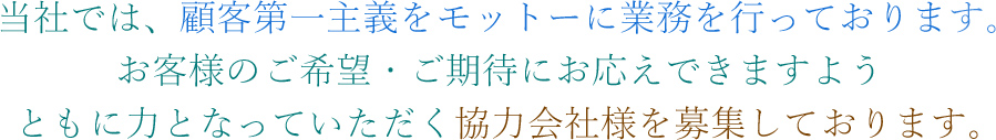 当社では、顧客第一主義をモットーに業務を行っております。お客様のご希望・ご期待にお応えできますようともに力となっていただく協力会社様を募集しております。