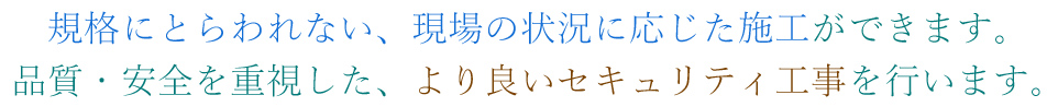 規格にとらわれない、現場の状況に応じた施工ができます。品質・安全を重視した、より良いセキュリティ工事を行います。